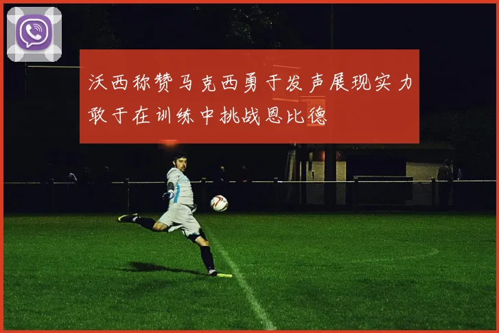 沃西称赞马克西勇于发声展现实力敢于在训练中挑战恩比德