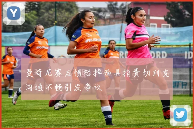 曼奇尼赛后愤怒摔面具指责切利克沟通不畅引发争议