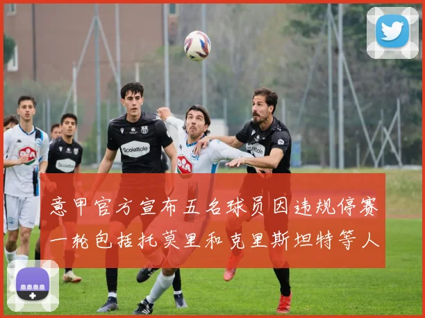意甲官方宣布五名球员因违规停赛一轮包括托莫里和克里斯坦特等人