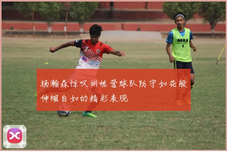 杨瀚森惊叹训练营球队防守如花般伸缩自如的精彩表现
