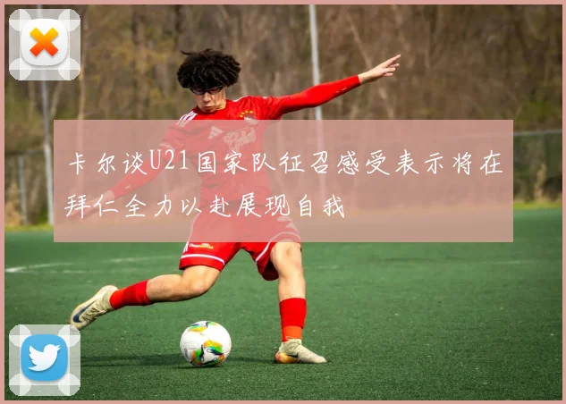 卡尔谈U21国家队征召感受表示将在拜仁全力以赴展现自我