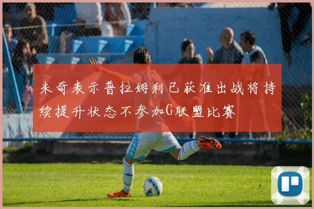 米奇表示普拉姆利已获准出战将持续提升状态不参加G联盟比赛