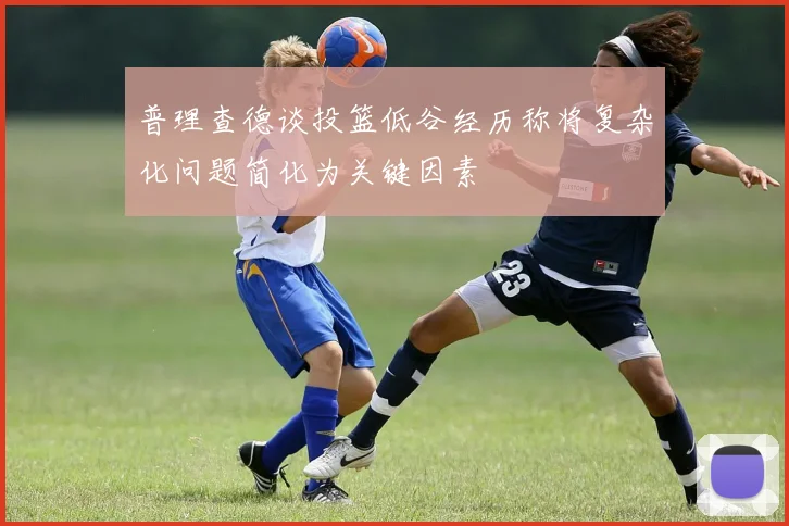 普理查德谈投篮低谷经历称将复杂化问题简化为关键因素
