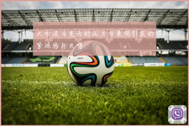 大帝谈马克西的压力与表现引发的紧迫感与共鸣