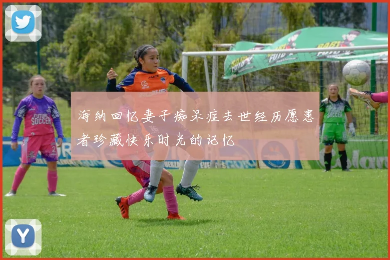 海纳回忆妻子痴呆症去世经历愿患者珍藏快乐时光的记忆