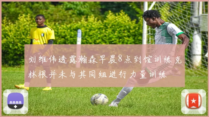 刘维伟透露瀚森早晨8点到馆训练克林根并未与其同组进行力量训练