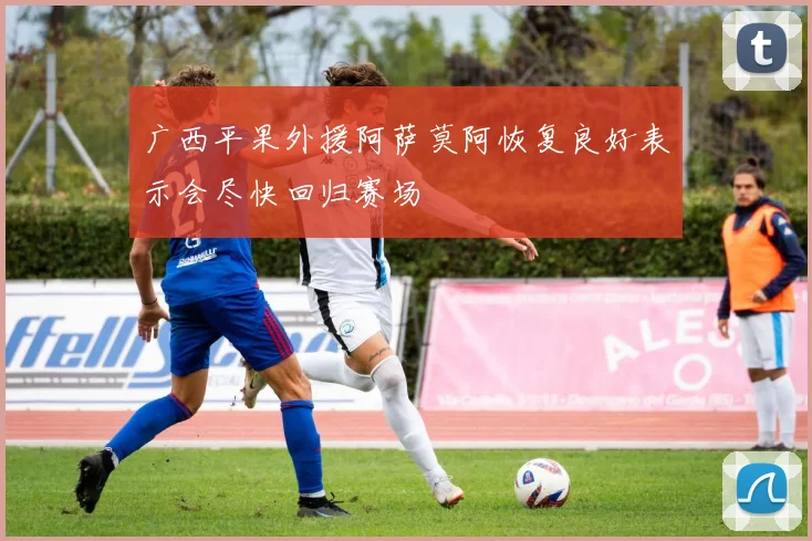 广西平果外援阿萨莫阿恢复良好表示会尽快回归赛场