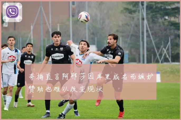 夸梅直言阿耶莎因库里成名而嫉妒赞助也难以改变现状