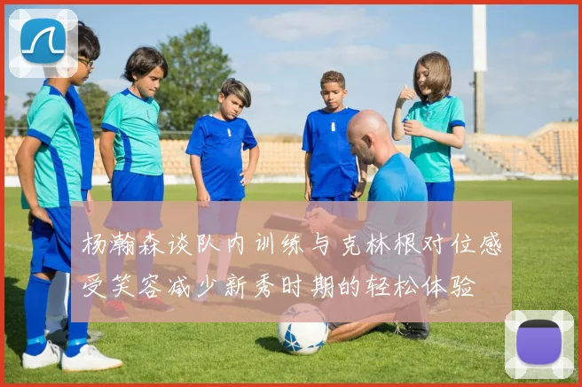 杨瀚森谈队内训练与克林根对位感受笑容减少新秀时期的轻松体验