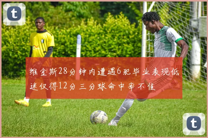 维金斯28分钟内遭遇6犯毕业表现低迷仅得12分三分球命中率不佳