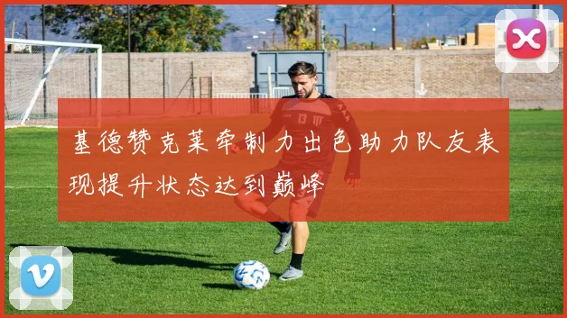 基德赞克莱牵制力出色助力队友表现提升状态达到巅峰