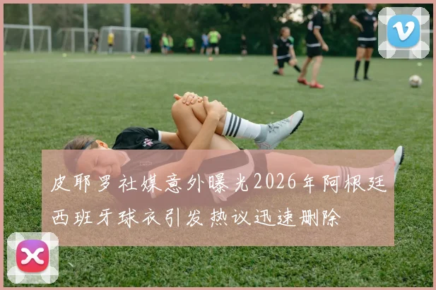 皮耶罗社媒意外曝光2026年阿根廷西班牙球衣引发热议迅速删除