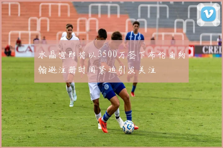 水晶宫即将以3500万签下布伦南约翰逊注册时间紧迫引发关注