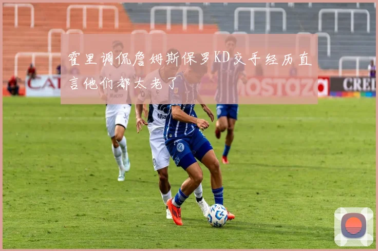 霍里调侃詹姆斯保罗KD交手经历直言他们都太老了