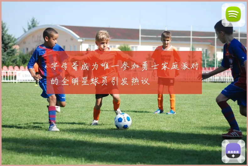 字母哥成为唯一参加勇士家庭派对的全明星球员引发热议