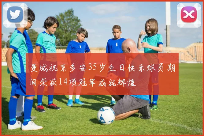 曼城祝京多安35岁生日快乐球员期间荣获14项冠军成就辉煌